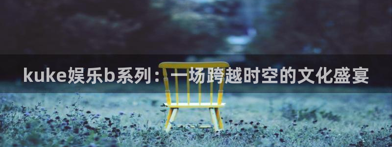好彩运平台总代理：kuke娱乐b系列：一场跨越时空的文化盛宴