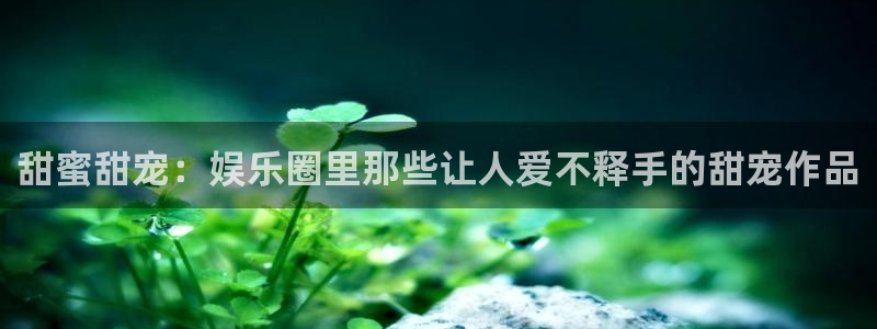 好彩运体育凯捷平台注册：甜蜜甜宠：娱乐圈里那些让人爱不释手的甜宠作品