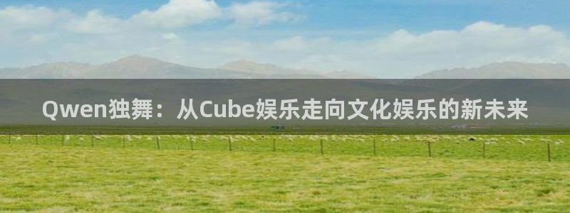 好彩运f凯捷注册：Qwen独舞：从Cube娱乐走向文化娱乐的新未来